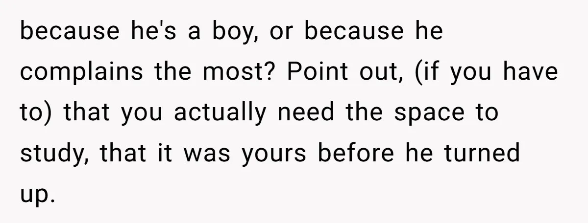 because he's a boy, or because he complains the most? Point out, (if you have to) that you actually need the space to study, that it was yours before he...