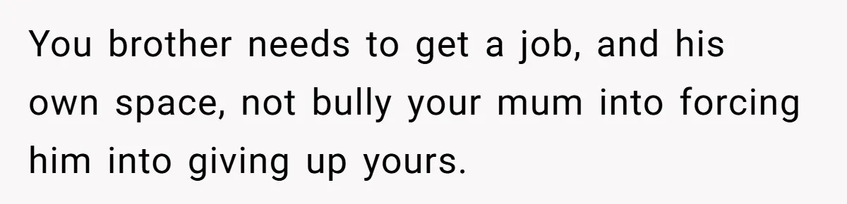 You brother needs to get a job, and his own space, not bully your mum into forcing him into giving up yours.