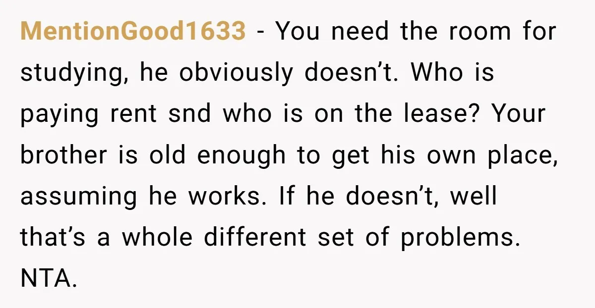 MentionGood1633 − You need the room for studying, he obviously doesn’t. Who is paying rent snd who is on the lease? Your brother is old enough to get his own...