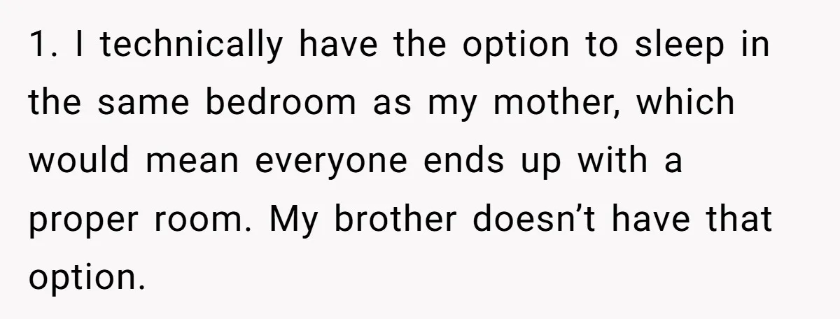 1. I technically have the option to sleep in the same bedroom as my mother, which would mean everyone ends up with a proper room. My brother doesn’t have that...