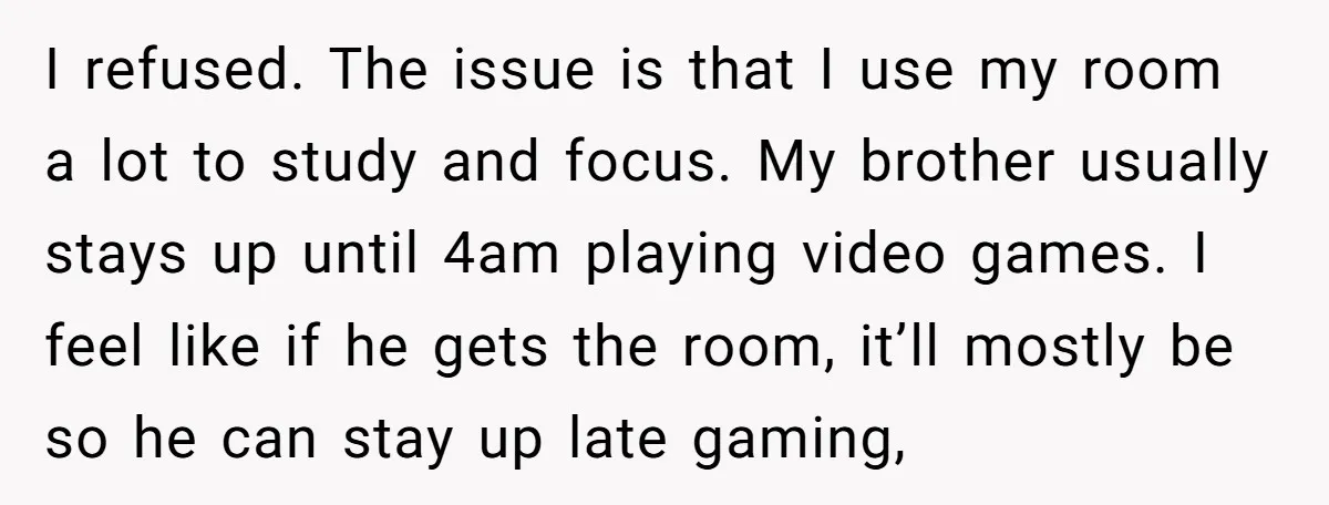 I refused. The issue is that I use my room a lot to study and focus. My brother usually stays up until 4am playing video games. I feel like if...