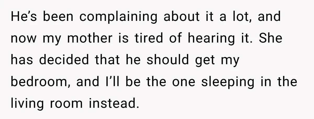He’s been complaining about it a lot, and now my mother is tired of hearing it. She has decided that he should get my bedroom, and I’ll be the one...