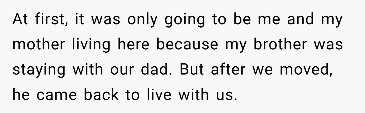 At first, it was only going to be me and my mother living here because my brother was staying with our dad. But after we moved, he came back to...