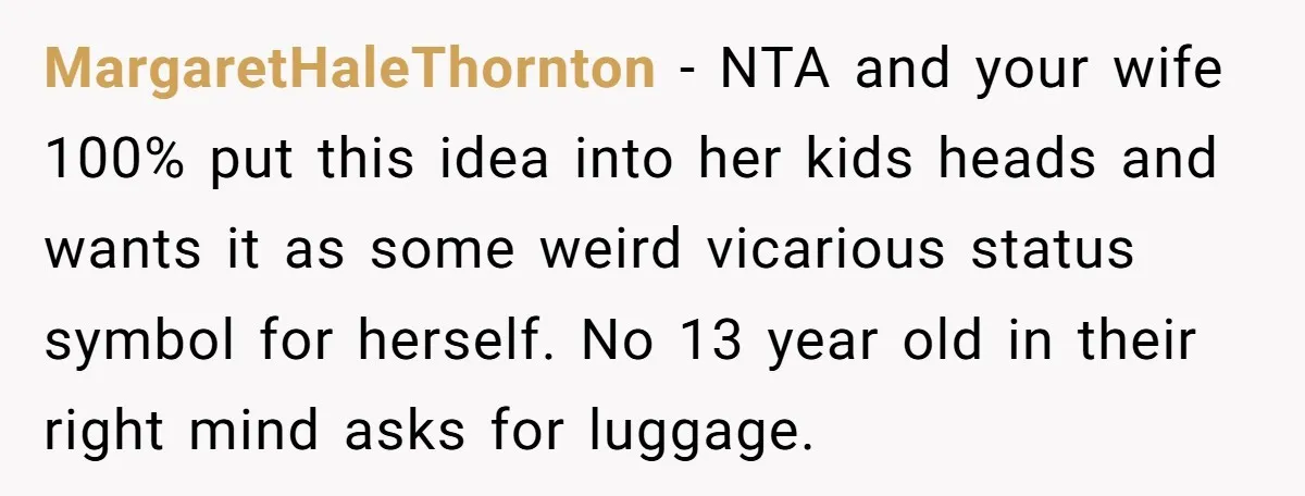 MargaretHaleThornton − NTA and your wife 100% put this idea into her kids heads and wants it as some weird vicarious status symbol for herself. No 13 year old in...