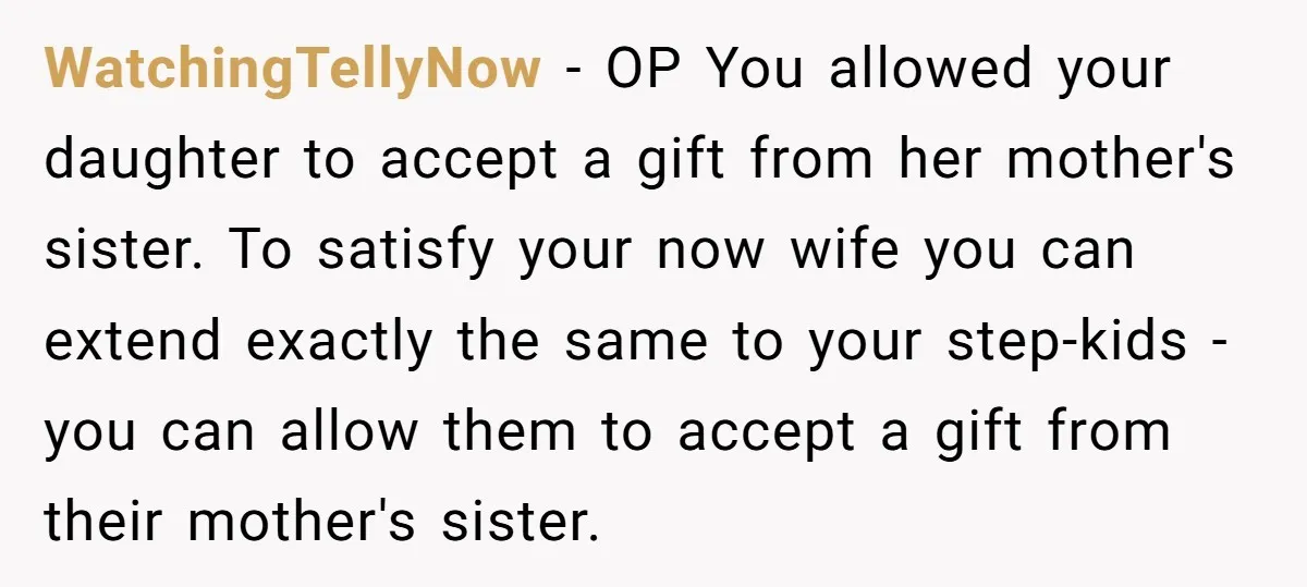 WatchingTellyNow − OP You allowed your daughter to accept a gift from her mother's sister. To satisfy your now wife you can extend exactly the same to your step-kids -...