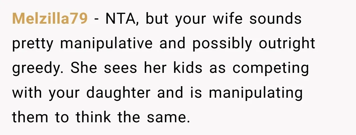 Melzilla79 − NTA, but your wife sounds pretty manipulative and possibly outright greedy. She sees her kids as competing with your daughter and is manipulating them to think the same.