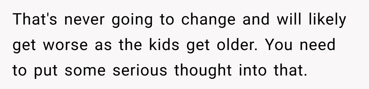 That's never going to change and will likely get worse as the kids get older. You need to put some serious thought into that.