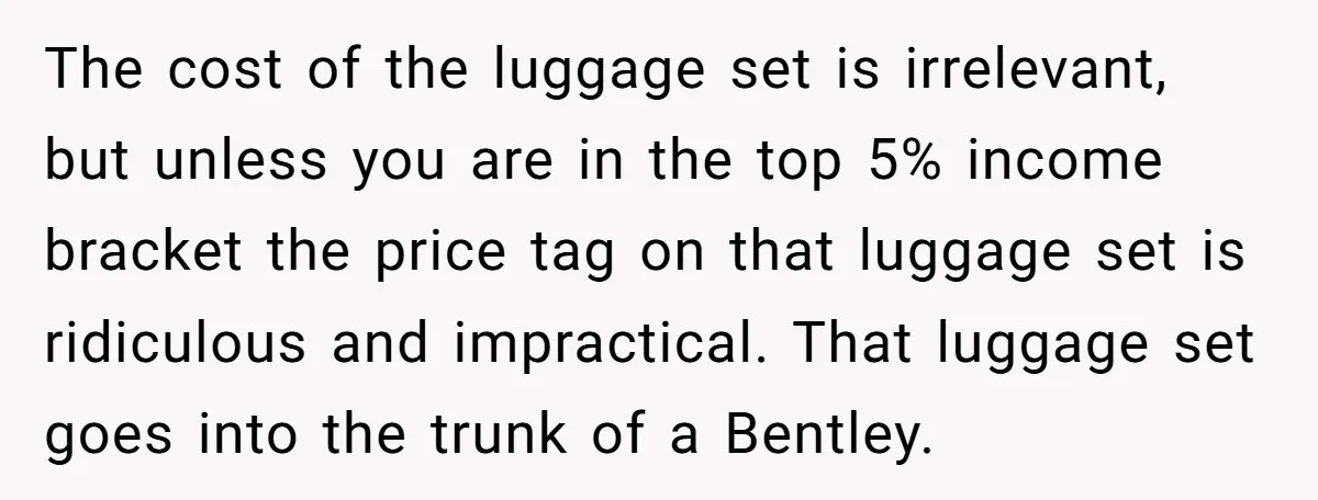 The cost of the luggage set is irrelevant, but unless you are in the top 5% income bracket the price tag on that luggage set is ridiculous and impractical. That...