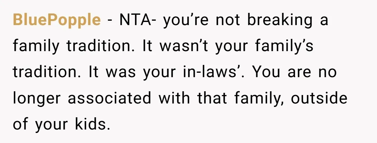 BluePopple − NTA- you’re not breaking a family tradition. It wasn’t your family’s tradition. It was your in-laws’. You are no longer associated with that family, outside of your kids.