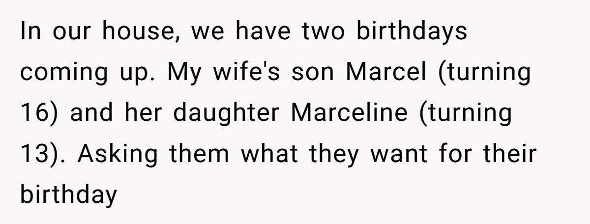 In our house, we have two birthdays coming up. My wife's son Marcel (turning 16) and her daughter Marceline (turning 13). Asking them what they want for their birthday