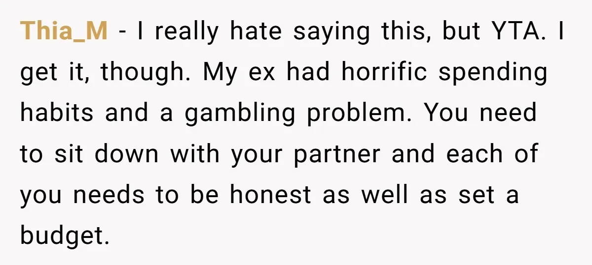 Thia_M - I really hate saying this, but YTA. I get it, though. My ex had horrific spending habits and a gambling problem. You need to sit down with your...