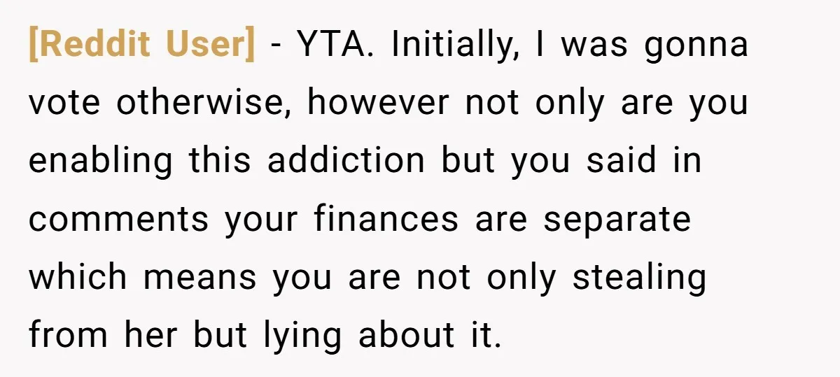[Reddit User] - YTA. Initially, I was gonna vote otherwise, however not only are you enabling this addiction but you said in comments your finances are separate which means you...