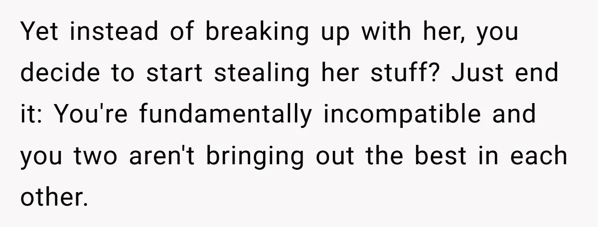 Yet instead of breaking up with her, you decide to start stealing her stuff? Just end it: You're fundamentally incompatible and you two aren't bringing out the best in each...