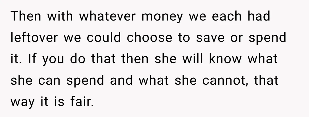 Then with whatever money we each had leftover we could choose to save or spend it. If you do that then she will know what she can spend and what...