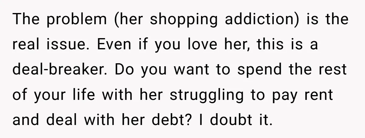 The problem (her shopping addiction) is the real issue. Even if you love her, this is a deal-breaker. Do you want to spend the rest of your life with her...