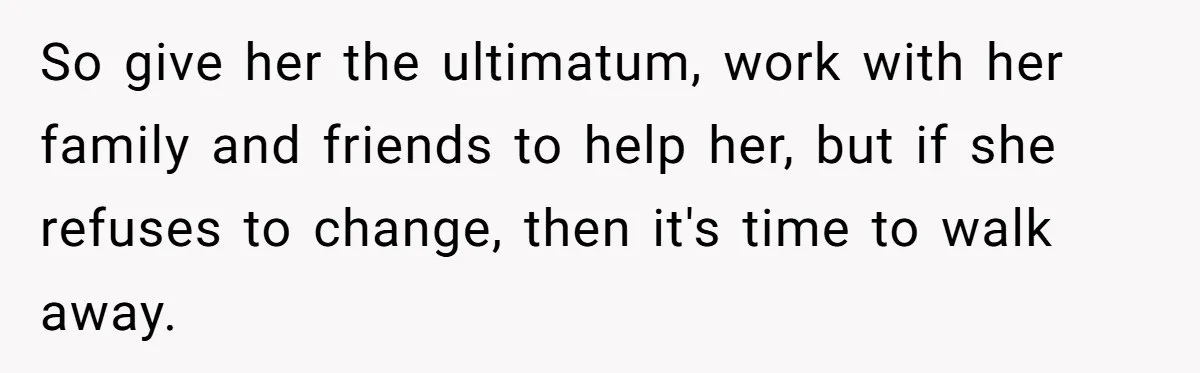 So give her the ultimatum, work with her family and friends to help her, but if she refuses to change, then it's time to walk away.