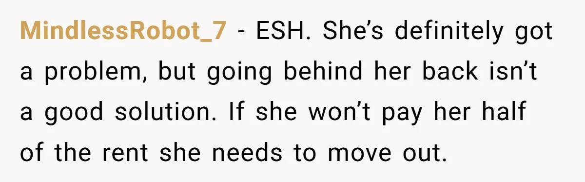 MindlessRobot_7 - ESH. She’s definitely got a problem, but going behind her back isn’t a good solution. If she won’t pay her half of the rent she needs to move...