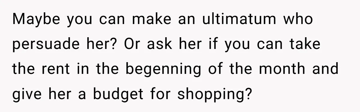 Maybe you can make an ultimatum who persuade her? Or ask her if you can take the rent in the begenning of the month and give her a budget for...