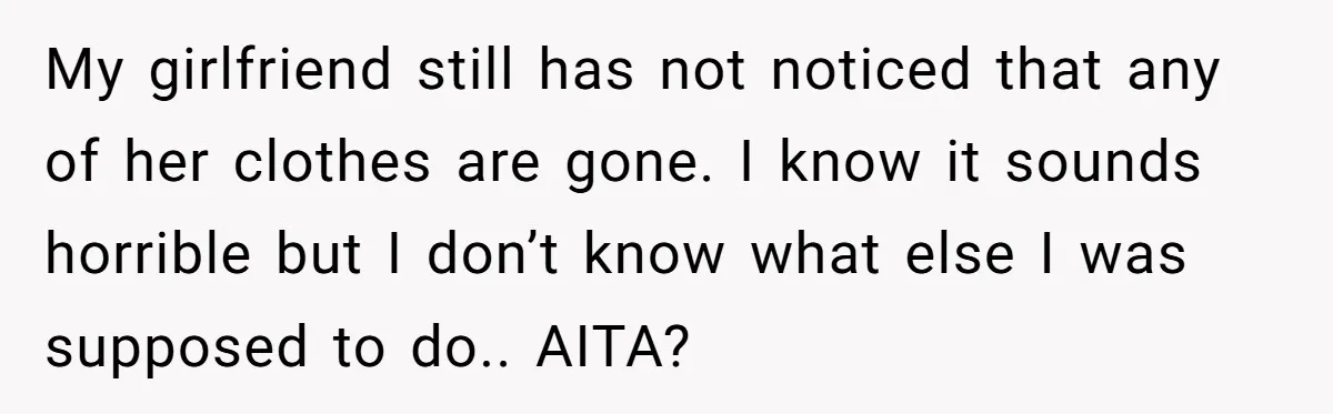 My girlfriend still has not noticed that any of her clothes are gone. I know it sounds horrible but I don’t know what else I was supposed to do.. AITA?