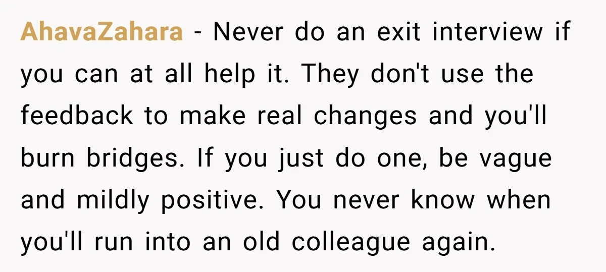 AhavaZahara − Never do an exit interview if you can at all help it. They don't use the feedback to make real changes and you'll burn bridges. If you just...