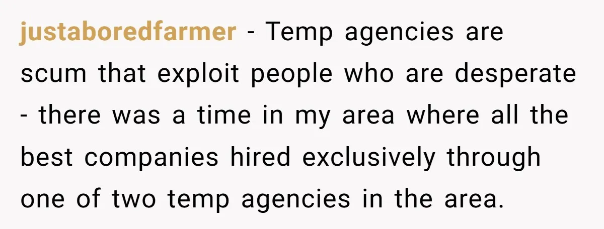 justaboredfarmer − Temp agencies are scum that exploit people who are desperate - there was a time in my area where all the best companies hired exclusively through one of...