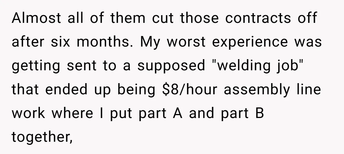 Almost all of them cut those contracts off after six months. My worst experience was getting sent to a supposed "welding job" that ended up being $8/hour assembly line work...