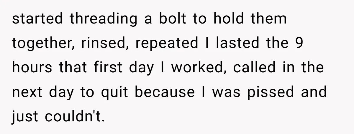 started threading a bolt to hold them together, rinsed, repeated I lasted the 9 hours that first day I worked, called in the next day to quit because I was...
