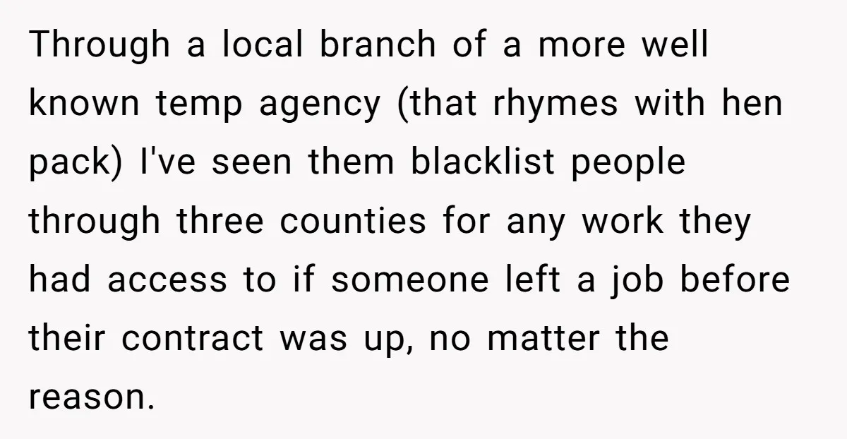 Through a local branch of a more well known temp agency (that rhymes with hen pack) I've seen them blacklist people through three counties for any work they had access...