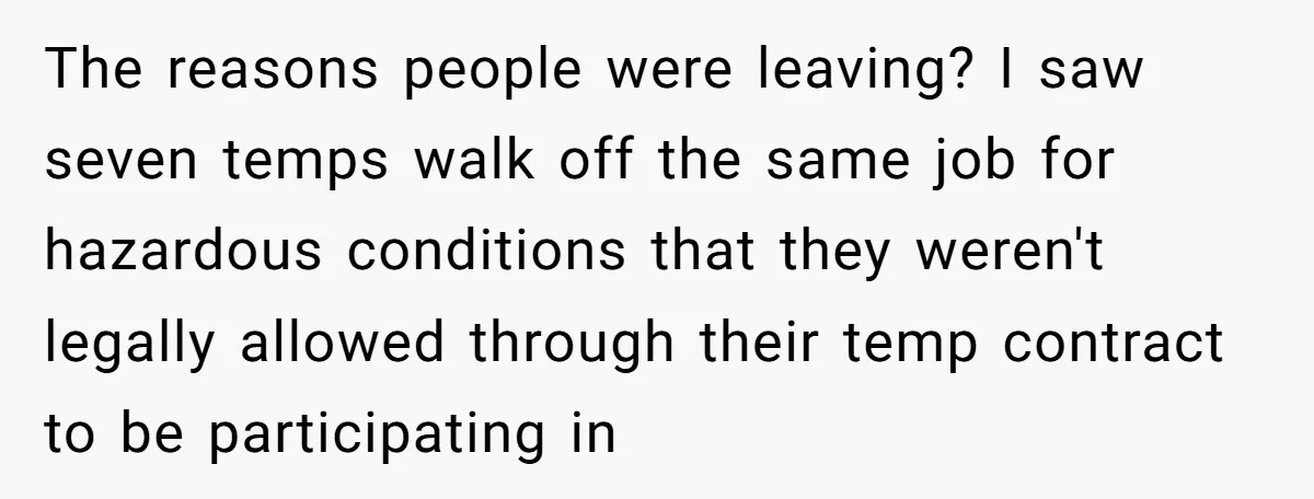 The reasons people were leaving? I saw seven temps walk off the same job for hazardous conditions that they weren't legally allowed through their temp contract to be participating in