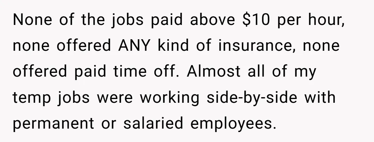None of the jobs paid above $10 per hour, none offered ANY kind of insurance, none offered paid time off. Almost all of my temp jobs were working side-by-side with...