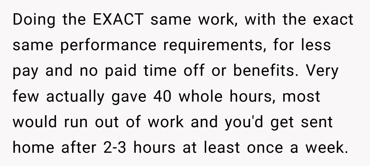 Doing the EXACT same work, with the exact same performance requirements, for less pay and no paid time off or benefits. Very few actually gave 40 whole hours, most would...