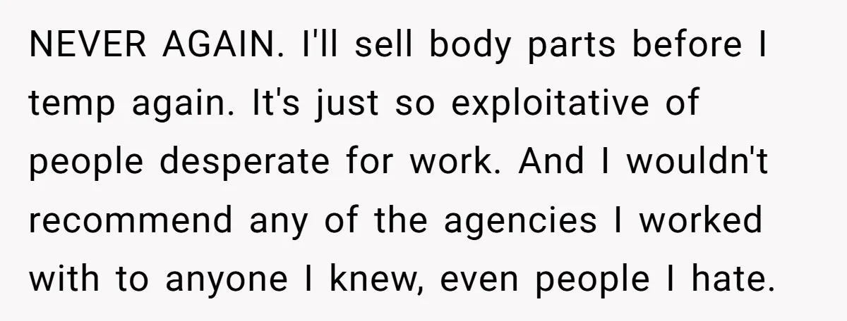 NEVER AGAIN. I'll sell body parts before I temp again. It's just so exploitative of people desperate for work. And I wouldn't recommend any of the agencies I worked with...