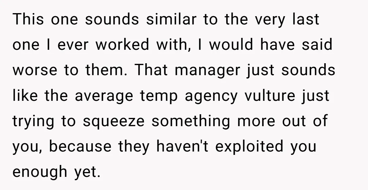This one sounds similar to the very last one I ever worked with, I would have said worse to them. That manager just sounds like the average temp agency vulture...