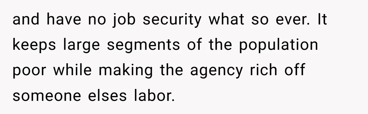 and have no job security what so ever. It keeps large segments of the population poor while making the agency rich off someone elses labor.