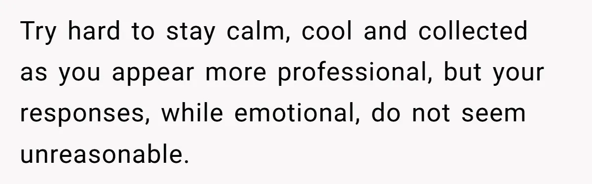 Try hard to stay calm, cool and collected as you appear more professional, but your responses, while emotional, do not seem unreasonable.