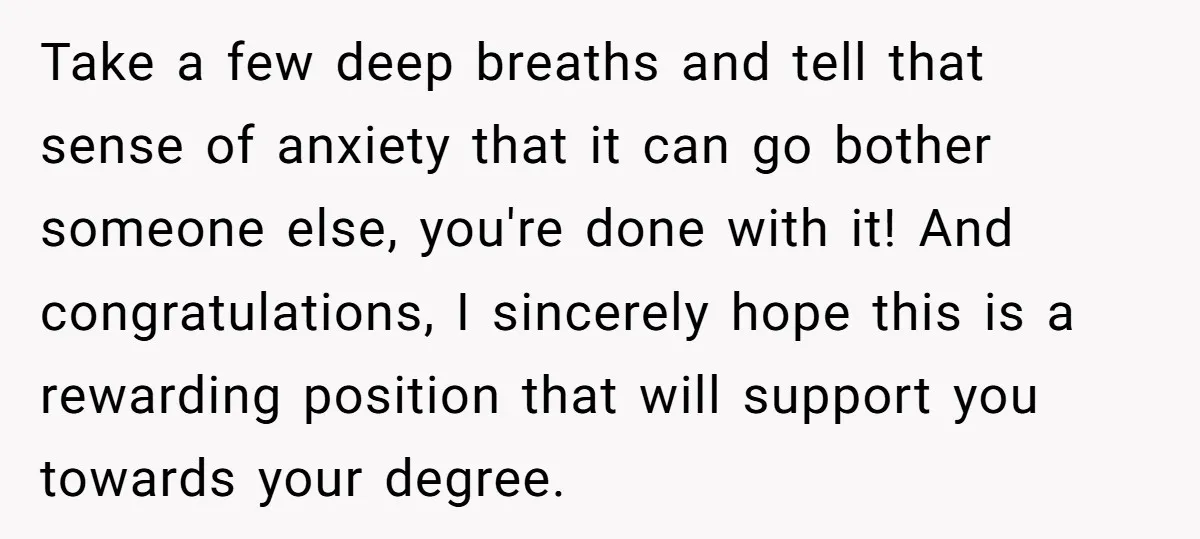Take a few deep breaths and tell that sense of anxiety that it can go bother someone else, you're done with it! And congratulations, I sincerely hope this is a...
