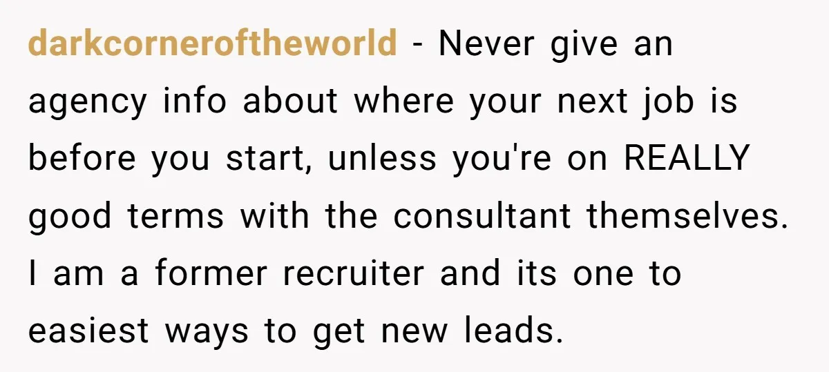 darkcorneroftheworld − Never give an agency info about where your next job is before you start, unless you're on REALLY good terms with the consultant themselves. I am a former...