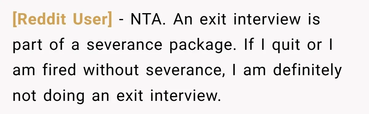 [Reddit User] − NTA. An exit interview is part of a severance package. If I quit or I am fired without severance, I am definitely not doing an exit interview.