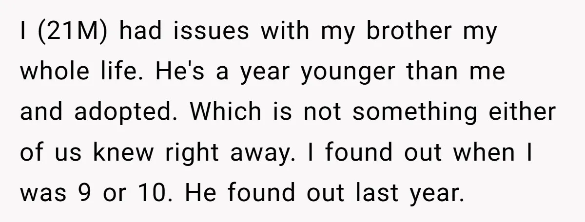 I (21M) had issues with my brother my whole life. He's a year younger than me and adopted. Which is not something either of us knew right away. I found...