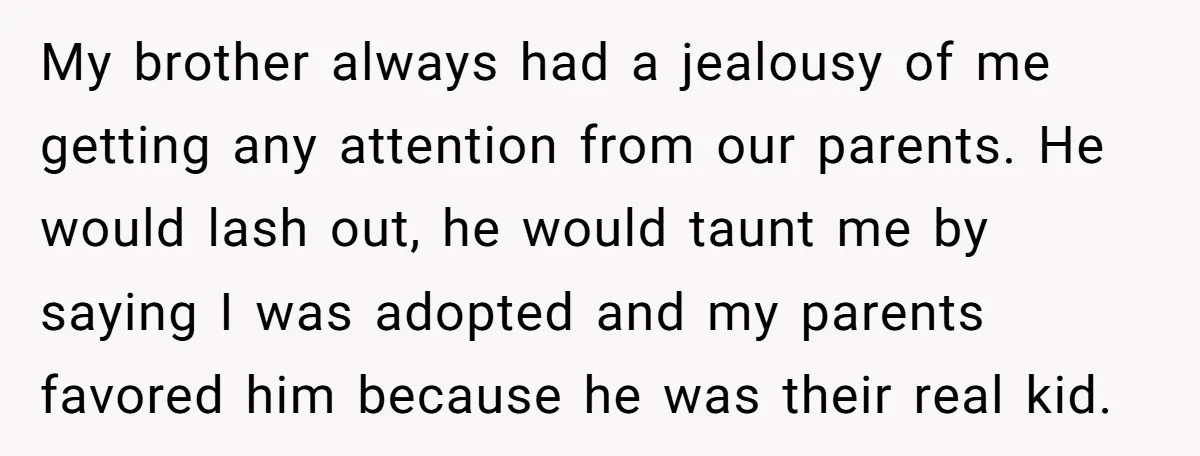 My brother always had a jealousy of me getting any attention from our parents. He would lash out, he would taunt me by saying I was adopted and my parents...