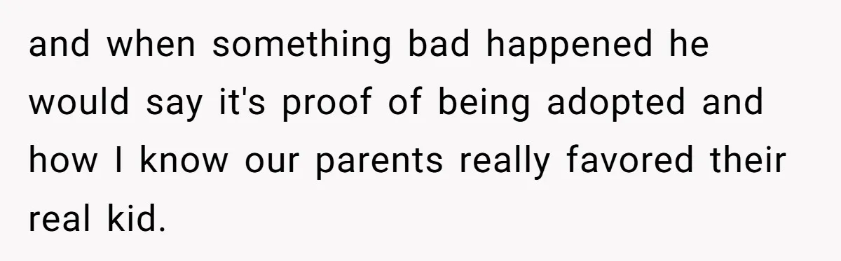 and when something bad happened he would say it's proof of being adopted and how I know our parents really favored their real kid.