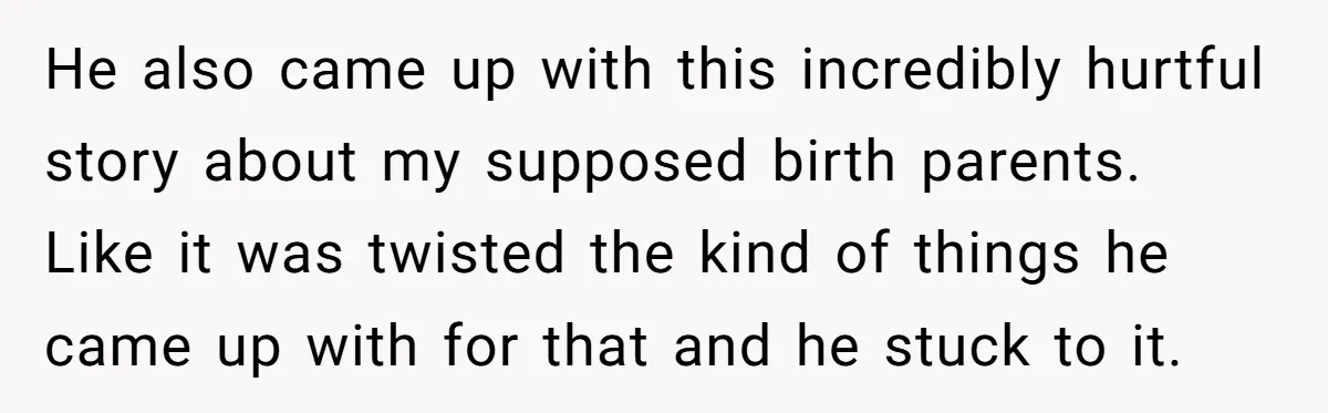 He also came up with this incredibly hurtful story about my supposed birth parents. Like it was twisted the kind of things he came up with for that and he...