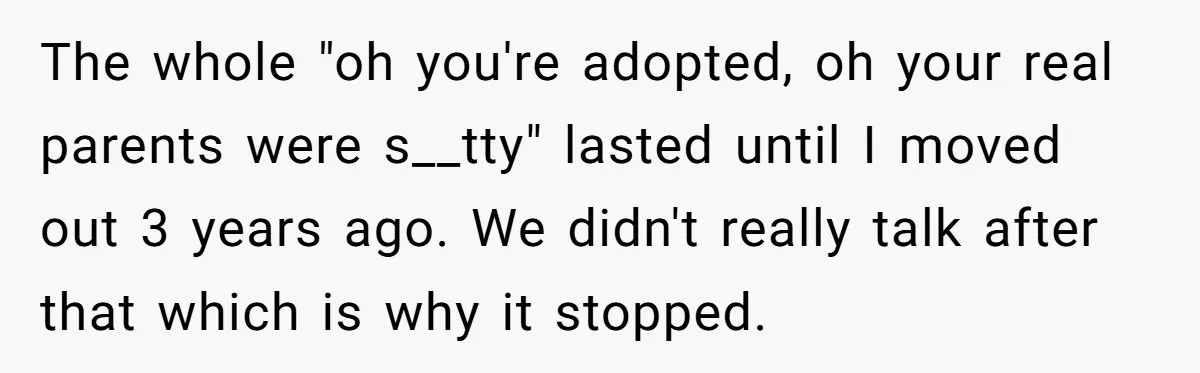 The whole "oh you're adopted, oh your real parents were s__tty" lasted until I moved out 3 years ago. We didn't really talk after that which is why it stopped.