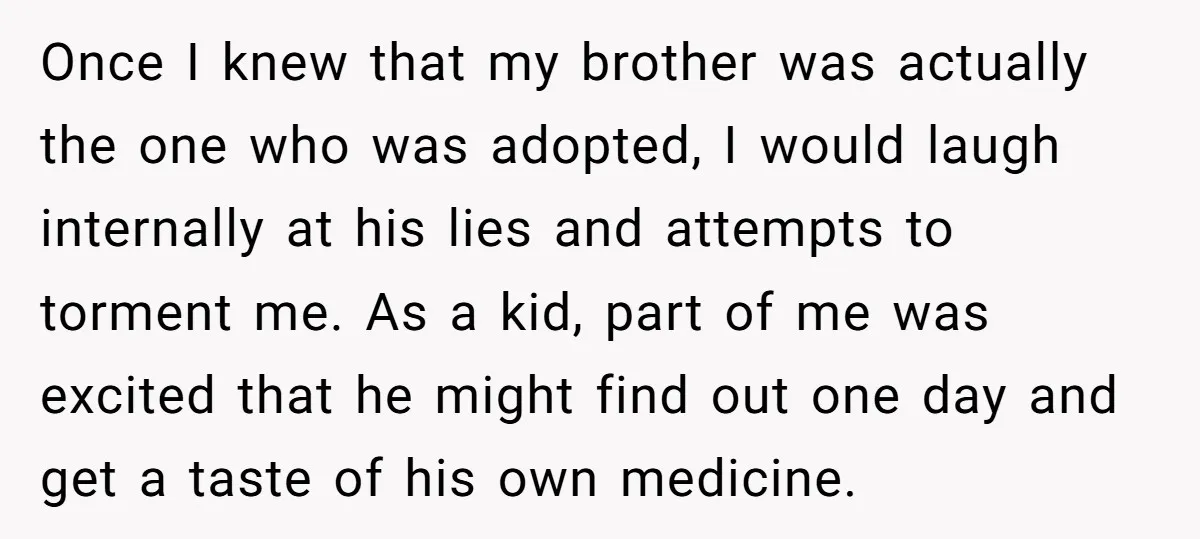 Once I knew that my brother was actually the one who was adopted, I would laugh internally at his lies and attempts to torment me. As a kid, part of...