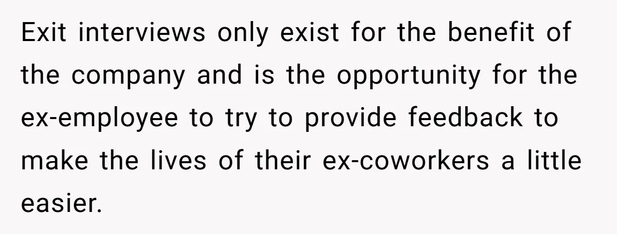 Exit interviews only exist for the benefit of the company and is the opportunity for the ex-employee to try to provide feedback to make the lives of their ex-coworkers a...