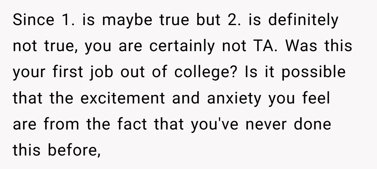 Since 1. is maybe true but 2. is definitely not true, you are certainly not TA. Was this your first job out of college? Is it possible that the excitement...
