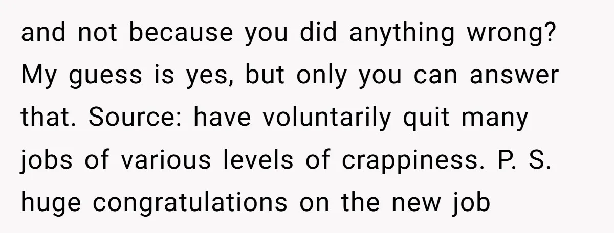 and not because you did anything wrong? My guess is yes, but only you can answer that. Source: have voluntarily quit many jobs of various levels of crappiness. P. S....