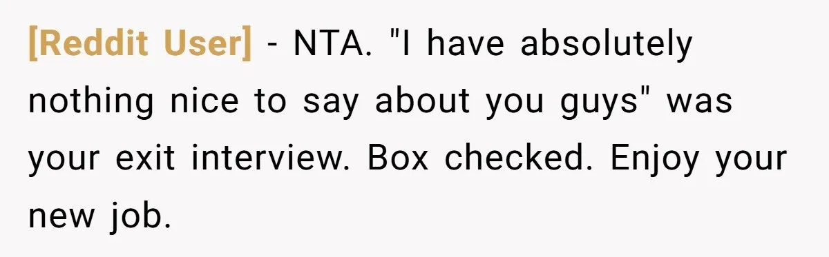 [Reddit User] − NTA. "I have absolutely nothing nice to say about you guys" was your exit interview. Box checked. Enjoy your new job.