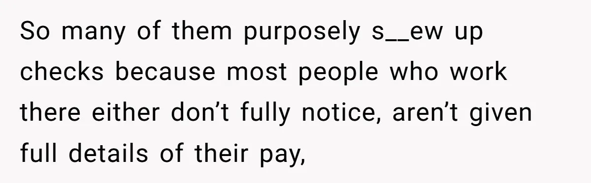 So many of them purposely s__ew up checks because most people who work there either don’t fully notice, aren’t given full details of their pay,