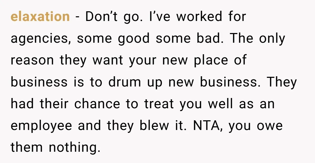 elaxation − Don’t go. I’ve worked for agencies, some good some bad. The only reason they want your new place of business is to drum up new business. They had...